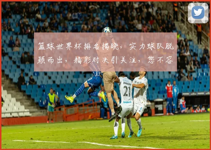 篮球世界杯排名揭晓，实力球队脱颖而出，精彩对决引关注，您不容错过