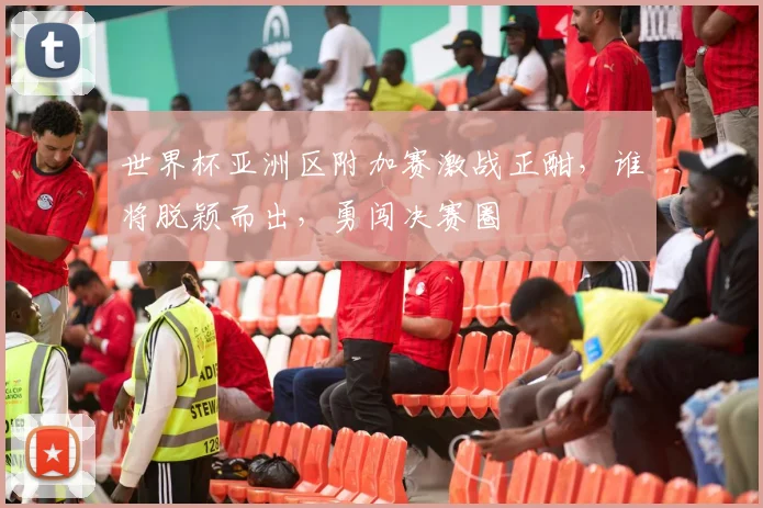 世界杯亚洲区附加赛激战正酣，谁将脱颖而出，勇闯决赛圈