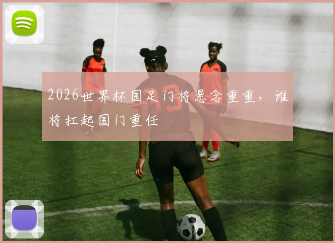 2026世界杯国足门将悬念重重，谁将扛起国门重任