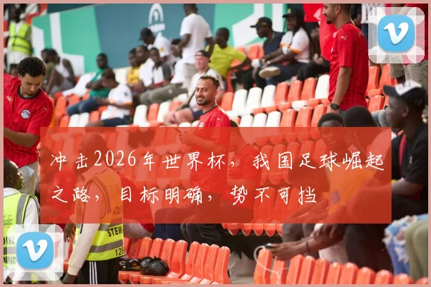 冲击2026年世界杯，我国足球崛起之路，目标明确，势不可挡