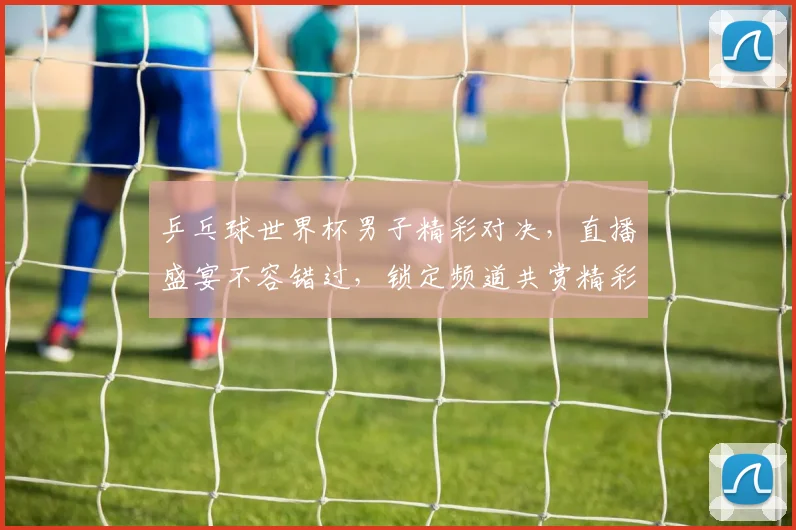 乒乓球世界杯男子精彩对决，直播盛宴不容错过，锁定频道共赏精彩瞬间
