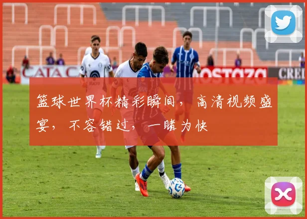 篮球世界杯精彩瞬间，高清视频盛宴，不容错过，一睹为快
